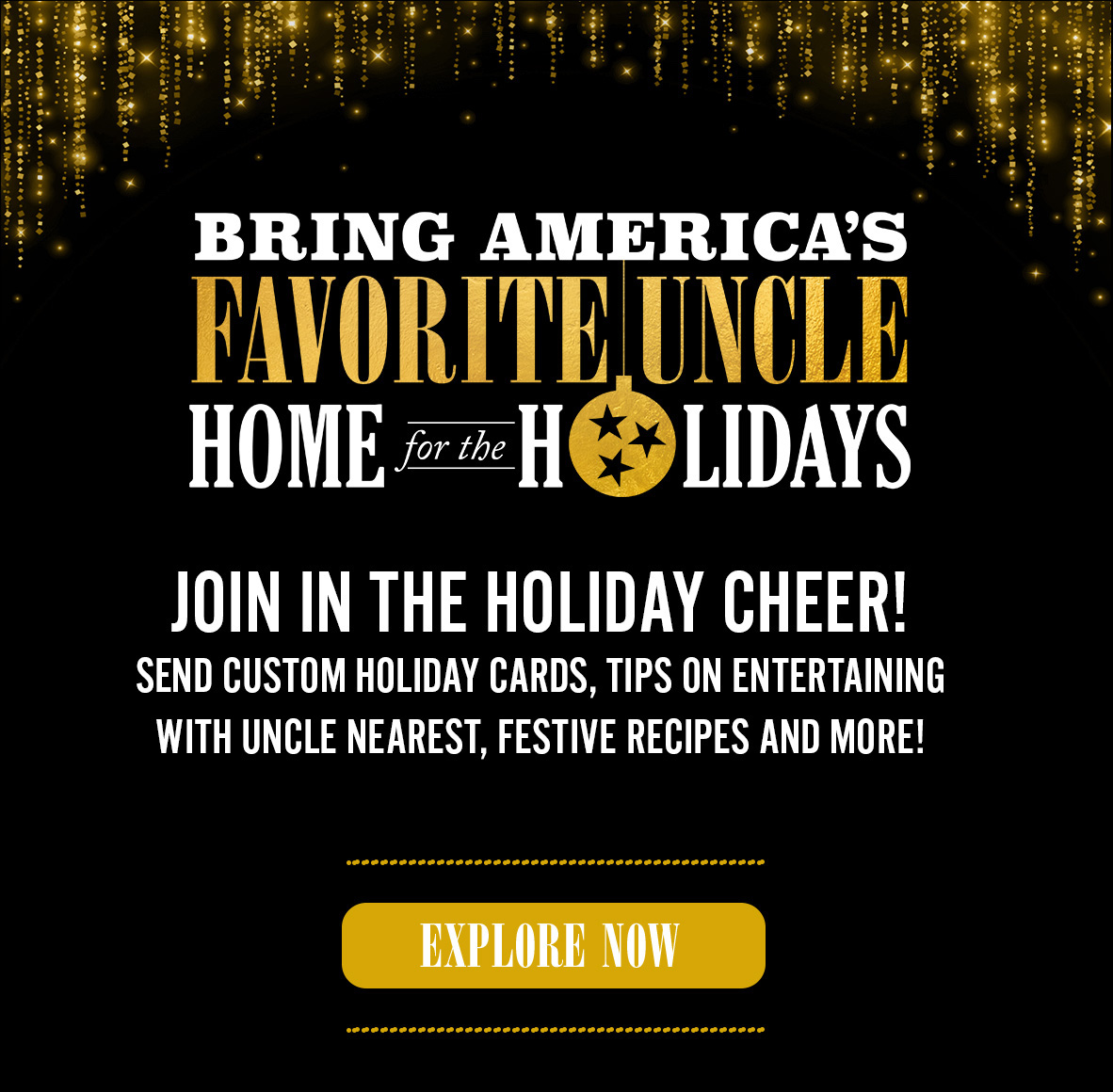 Bring America's Favorite Uncle Home for the holidays. Join in the holiday cheer. Send custom holiday cards, tips on entertaining with Uncle Nearest, festive recipes, and more! Explore Now.