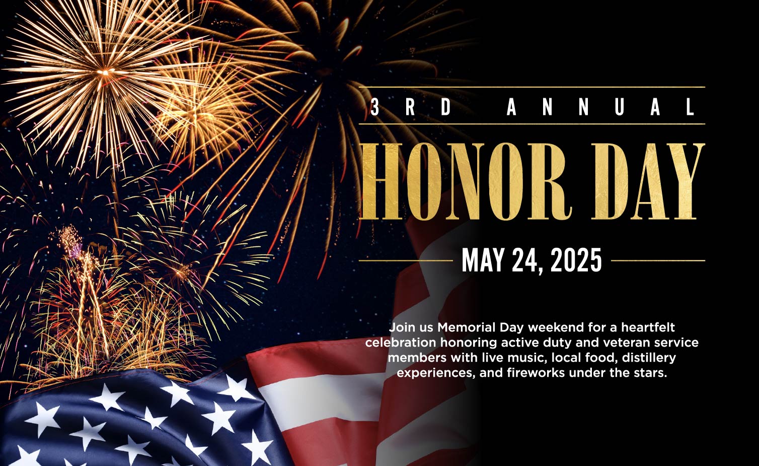 3RD ANNUAL
HONOR DAY
- MAY 24, 2025
Join us Memorial Day weekend for a heartfelt celebration honoring active duty and veteran service members with live music, local food, distillery experiences, and fireworks under the stars.