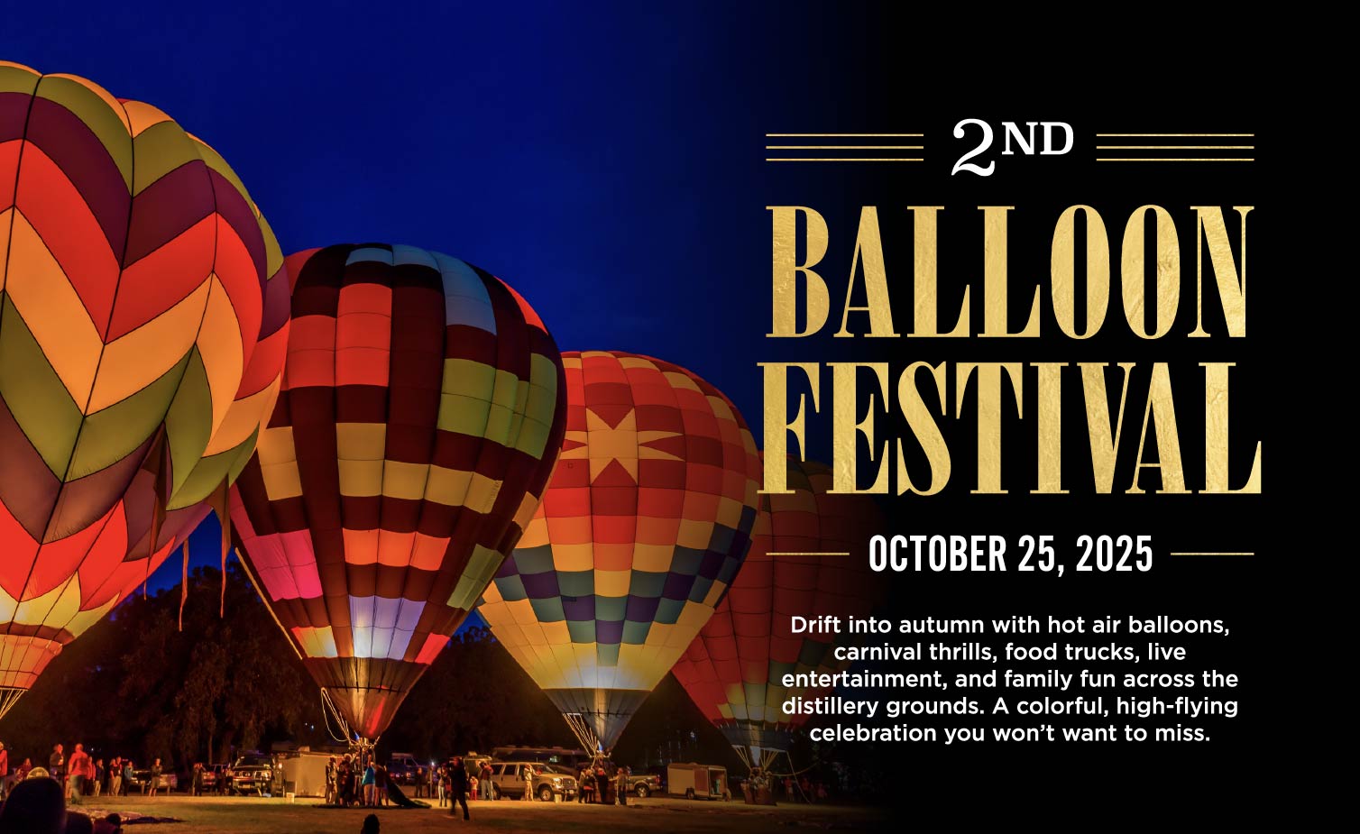 2ND
BALLOON FESTIVAL
OCTOBER 25, 2025 —
Drift into autumn with hot air balloons, carnival thrills, food trucks, live entertainment, and family fun across the distillery grounds. A colorful, high-flying celebration you won't want to miss.