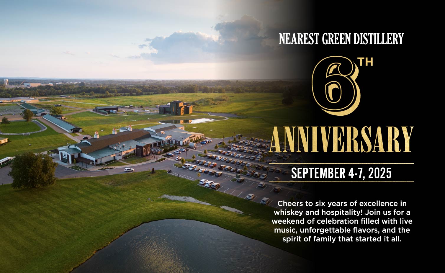 NEAREST GREEN DISTILLERY
6
TH
ANNIVERSARY
SEPTEMBER 4-7, 2025
Cheers to six years of excellence in whiskey and hospitality! Join us for a weekend of celebration filled with live music, unforgettable flavors, and the spirit of family that started it all.